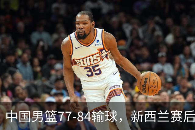 中国男篮77-84输球，新西兰赛后杀人诛心，三大问题明显，胡明轩正负值+16