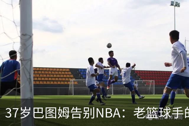 37岁巴图姆告别NBA：老篮球手的华丽谢幕